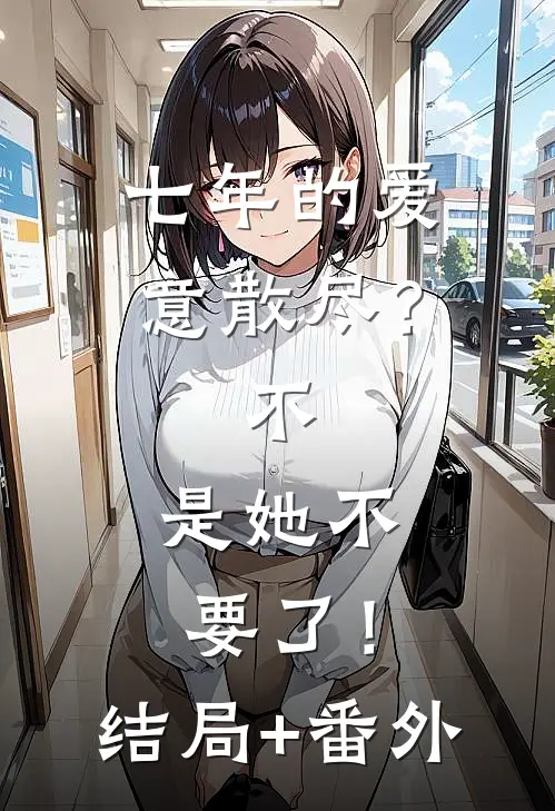 七年的爱意散尽？不，是她不要了！结局+番外