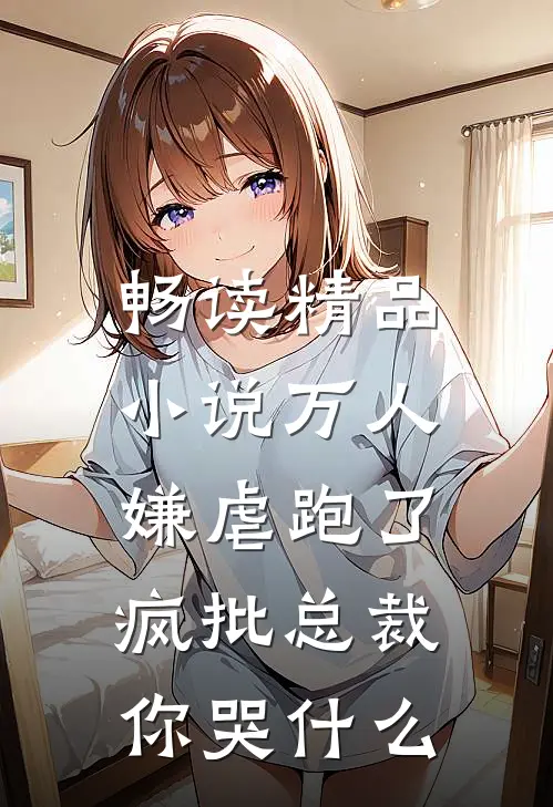 畅读精品小说万人嫌虐跑了：疯批总裁你哭什么