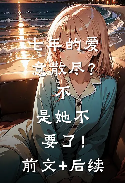 七年的爱意散尽？不，是她不要了！前文+后续