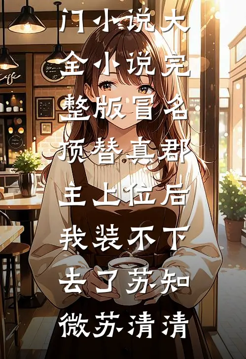 冒名顶替真郡主上位后，我装不下去了苏知微苏清清热门小说大全_小说完整版冒名顶替真郡主上位后，我装不下去了苏知微苏清清