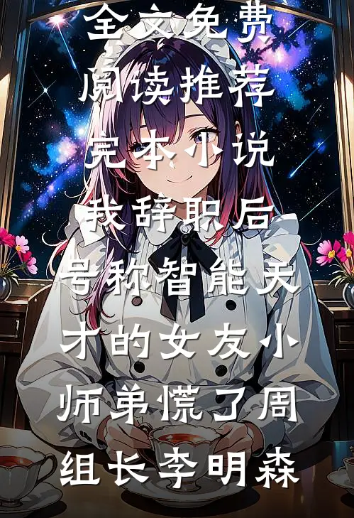 我辞职后，号称智能天才的女友小师弟慌了(周组长李明森)无弹窗全文免费阅读_推荐完本小说我辞职后，号称智能天才的女友小师弟慌了(周组长李明森)