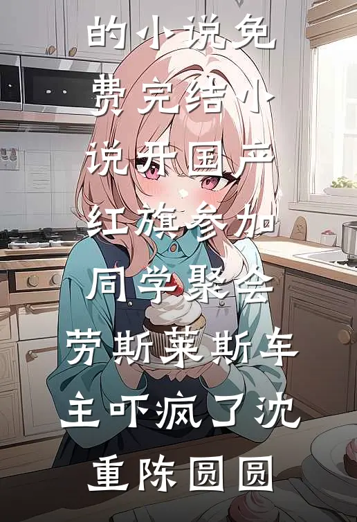开国产红旗参加同学聚会，劳斯莱斯车主吓疯了(沈重陈圆圆)完结的小说_免费完结小说开国产红旗参加同学聚会，劳斯莱斯车主吓疯了(沈重陈圆圆)