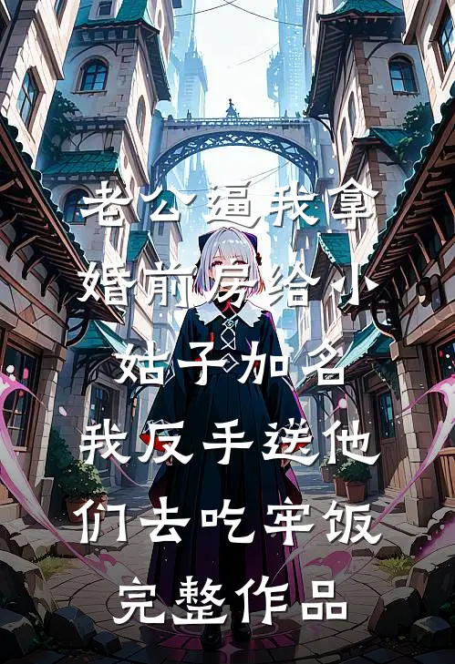 老公逼我拿婚前房给小姑子加名，我反手送他们去吃牢饭完整作品