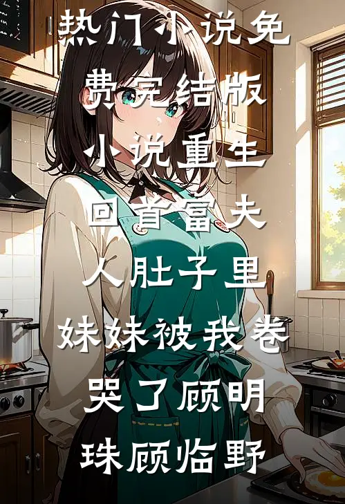 重生回首富夫人肚子里，妹妹被我卷哭了(顾明珠顾临野)免费热门小说_免费完结版小说重生回首富夫人肚子里，妹妹被我卷哭了顾明珠顾临野