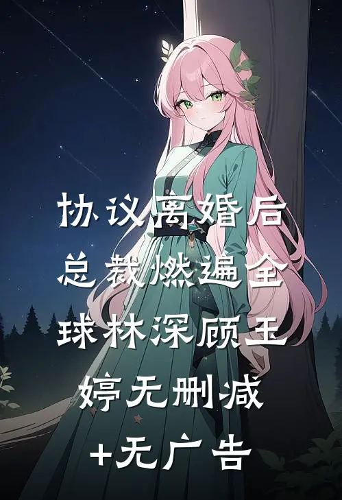 协议离婚后，总裁燃遍全球林深顾玉婷无删减+无广告