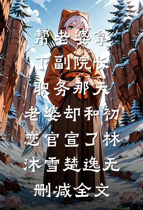 帮老婆拿下副院长职务那天，老婆却和初恋官宣了林沐雪楚逸无删减全文