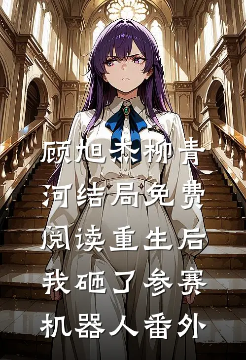 顾旭杰柳青河结局免费阅读重生后，我砸了参赛机器人番外