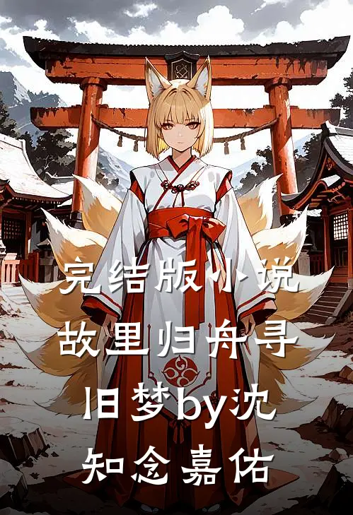 完结版小说故里归舟寻旧梦by沈知念嘉佑