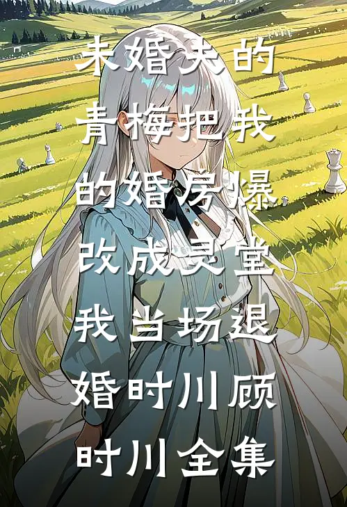 未婚夫的青梅把我的婚房爆改成灵堂，我当场退婚时川顾时川全集