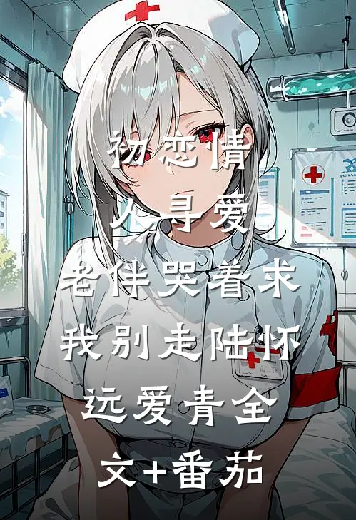 初恋情人寻爱，老伴哭着求我别走陆怀远爱青全文+番茄