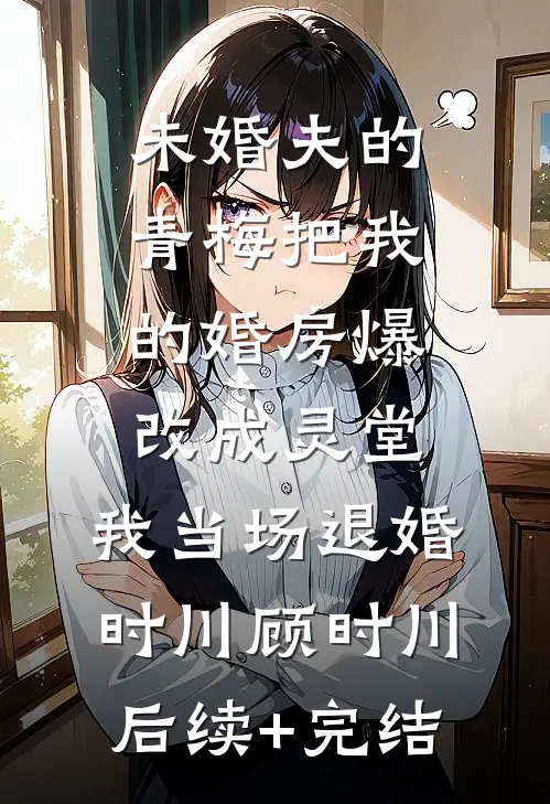 未婚夫的青梅把我的婚房爆改成灵堂，我当场退婚时川顾时川后续+完结