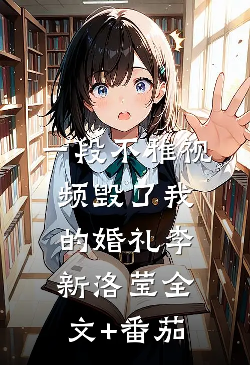 一段不雅视频毁了我的婚礼李新洛莹全文+番茄