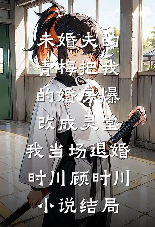 未婚夫的青梅把我的婚房爆改成灵堂，我当场退婚时川顾时川小说结局