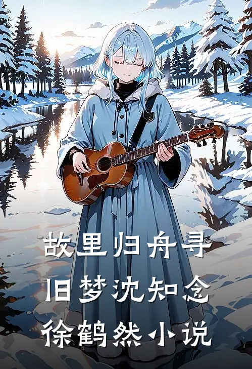 故里归舟寻旧梦沈知念徐鹤然小说