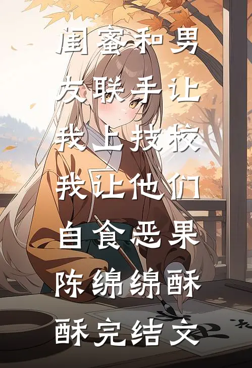 闺蜜和男友联手让我上技校，我让他们自食恶果陈绵绵酥酥完结文