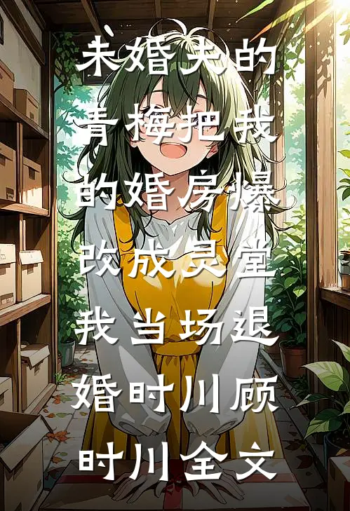 未婚夫的青梅把我的婚房爆改成灵堂，我当场退婚时川顾时川全文