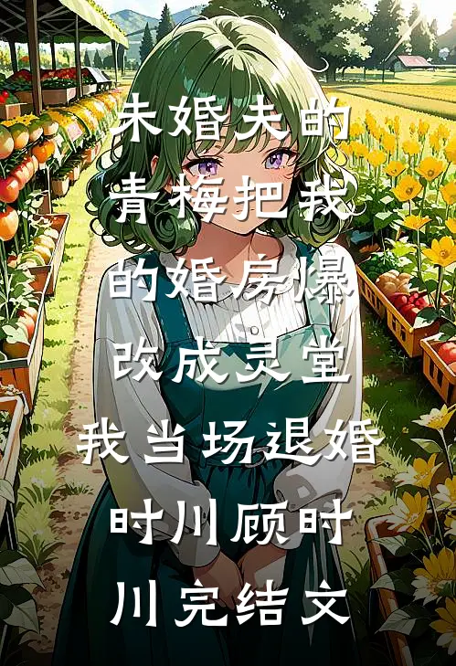 未婚夫的青梅把我的婚房爆改成灵堂，我当场退婚时川顾时川完结文