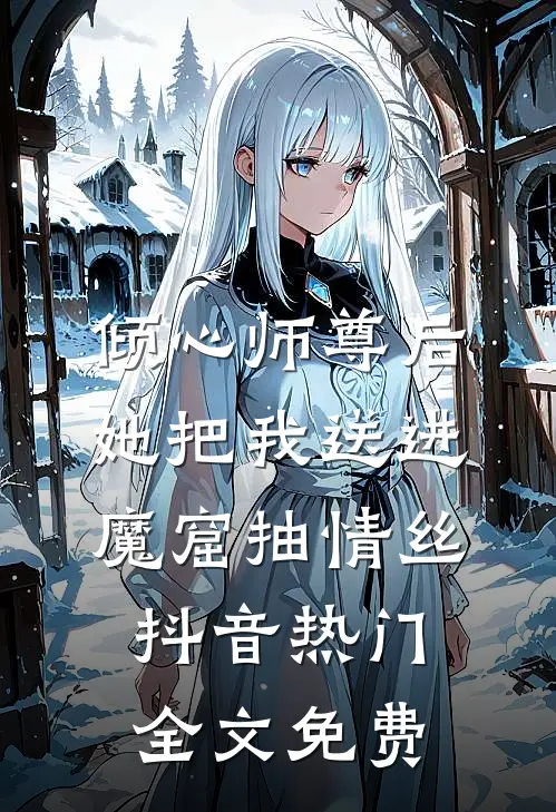 倾心师尊后，她把我送进魔窟抽情丝抖音热门全文免费