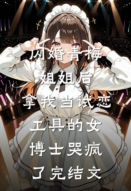 闪婚青梅姐姐后，拿我当试恋工具的女博士哭疯了完结文