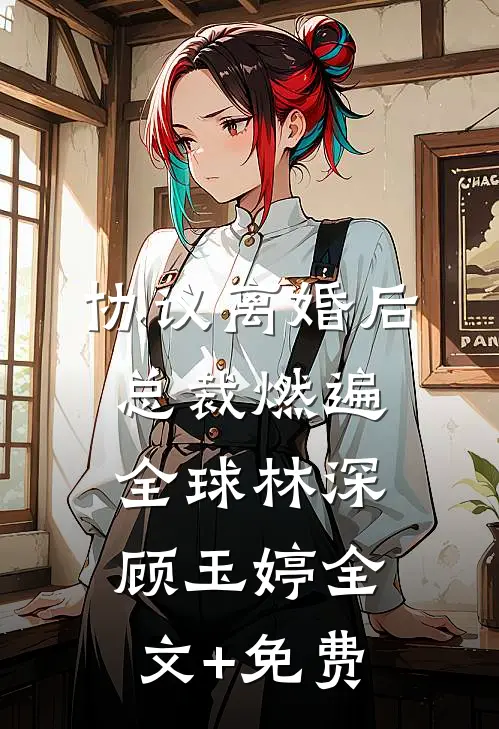 协议离婚后，总裁燃遍全球林深顾玉婷全文+免费