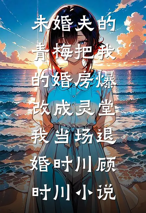 未婚夫的青梅把我的婚房爆改成灵堂，我当场退婚时川顾时川小说