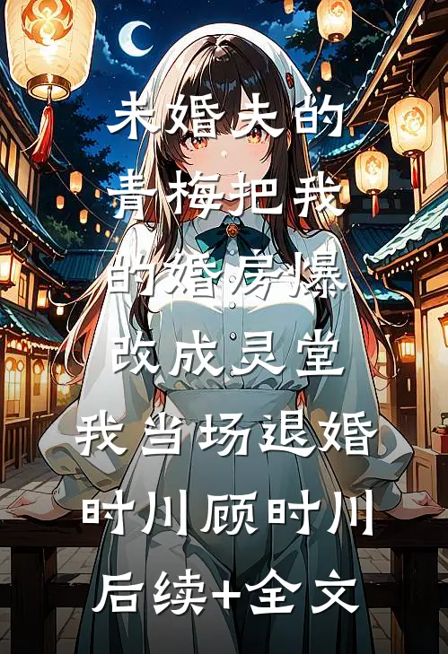 未婚夫的青梅把我的婚房爆改成灵堂，我当场退婚时川顾时川后续+全文