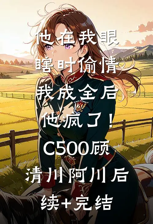 他在我眼瞎时偷情，我成全后他疯了！C500顾清川阿川后续+完结