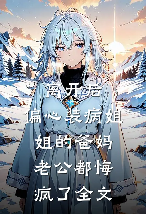 离开后，偏心装病姐姐的爸妈老公都悔疯了全文