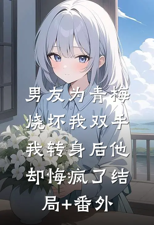男友为青梅烧坏我双手，我转身后他却悔疯了结局+番外