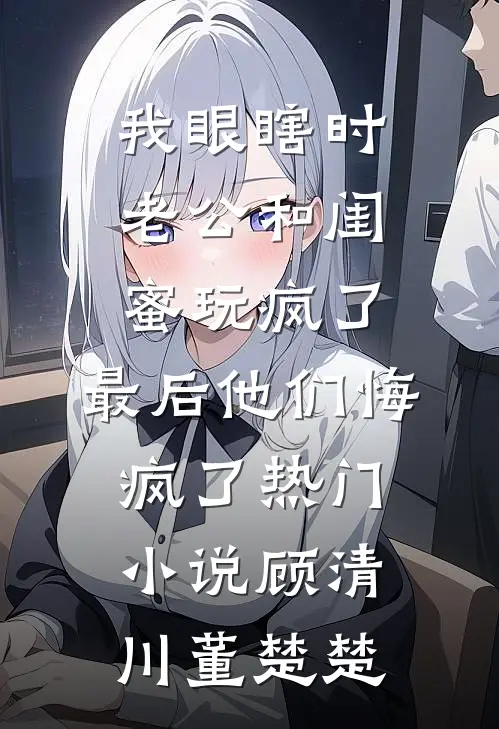 我眼瞎时老公和闺蜜玩疯了，最后他们悔疯了热门小说顾清川董楚楚