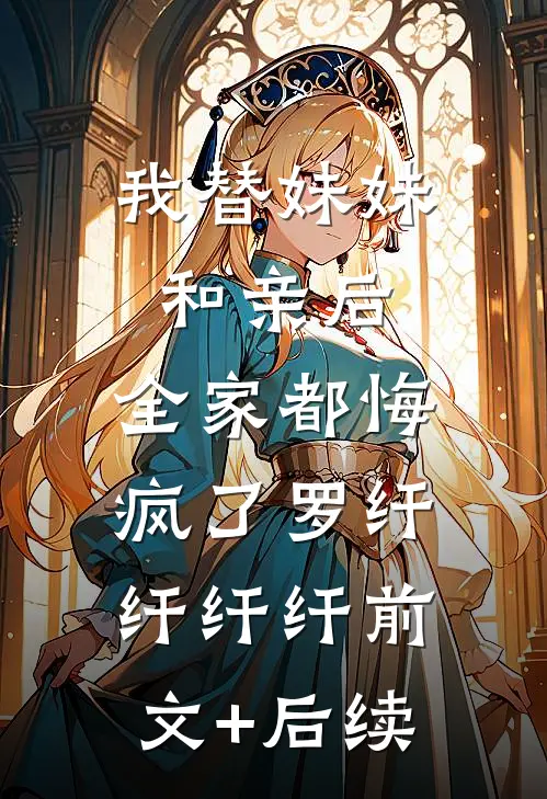 我替妹妹和亲后，全家都悔疯了罗纤纤纤纤前文+后续
